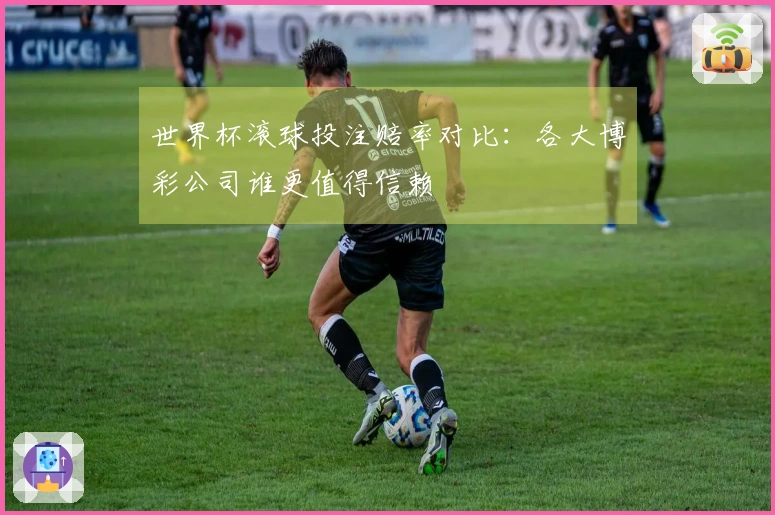 世界杯滚球投注赔率对比：各大博彩公司谁更值得信赖